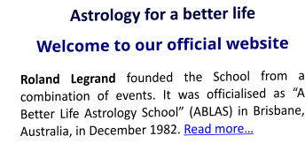 Astrology for a better life Welcome to our official website Roland Legrand founded the School from a combination of events. It was officialised as “A Better Life Astrology School” (ABLAS) in Brisbane, Australia, in December 1982. Read more…